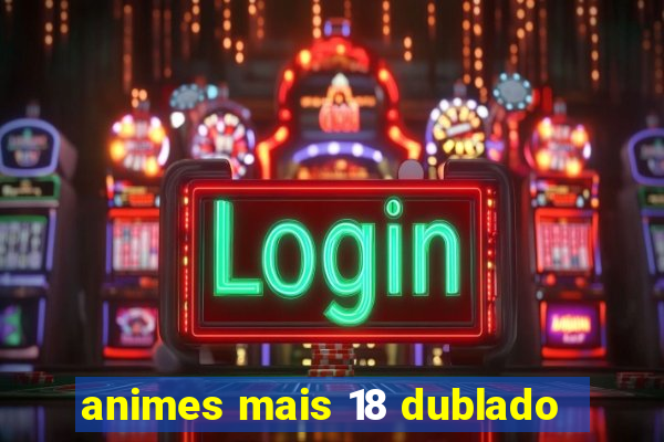 animes mais 18 dublado