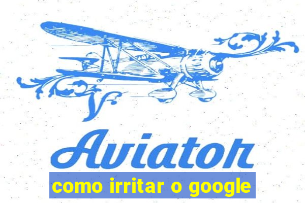 como irritar o google