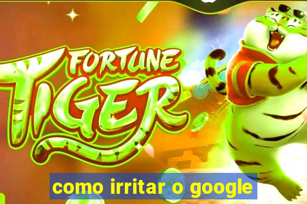 como irritar o google