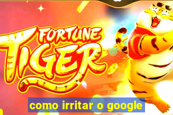 como irritar o google