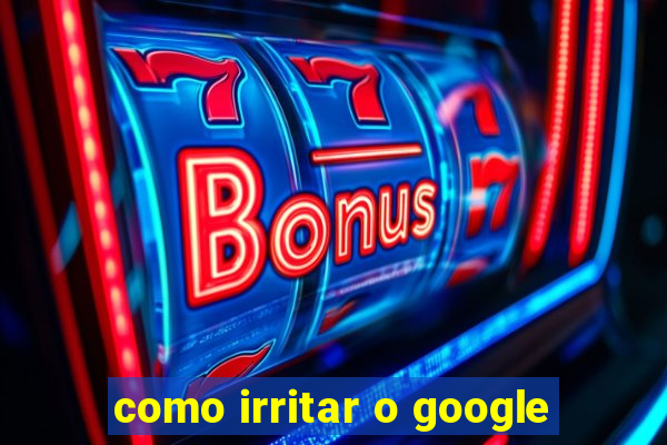 como irritar o google