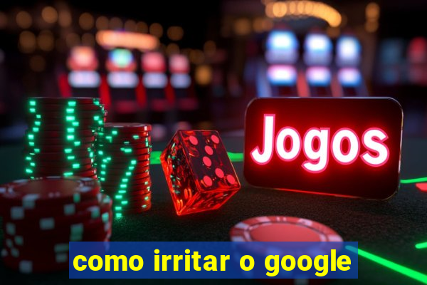 como irritar o google