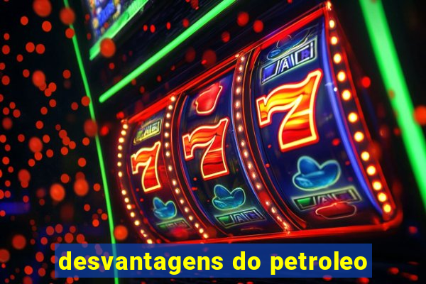 desvantagens do petroleo