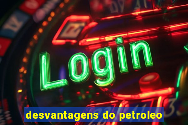 desvantagens do petroleo