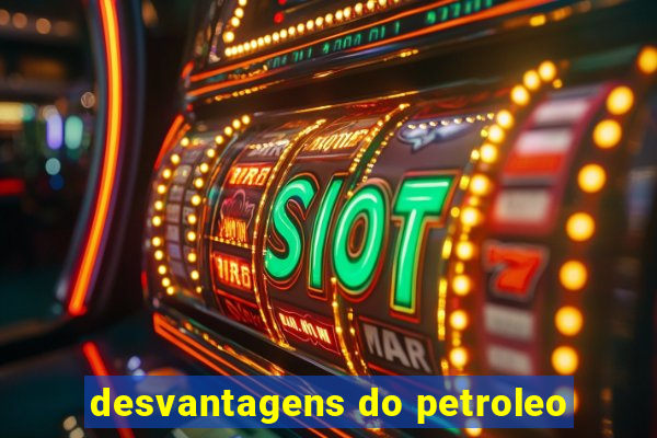 desvantagens do petroleo