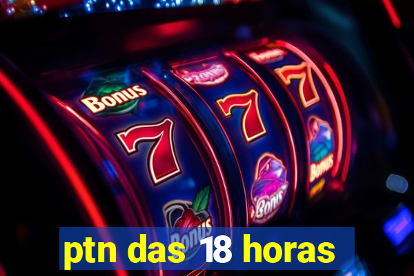 ptn das 18 horas