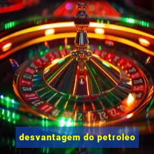 desvantagem do petroleo