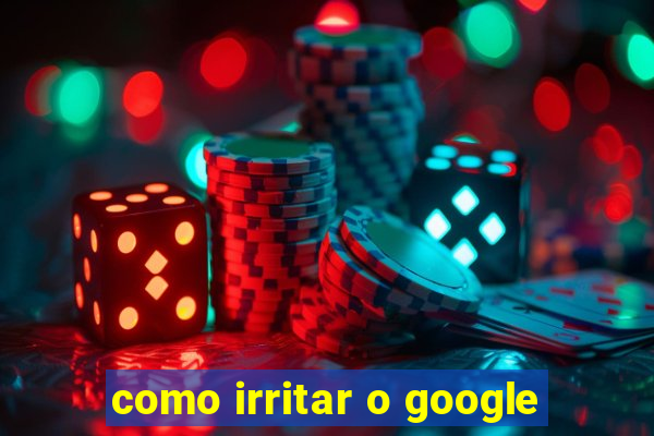 como irritar o google
